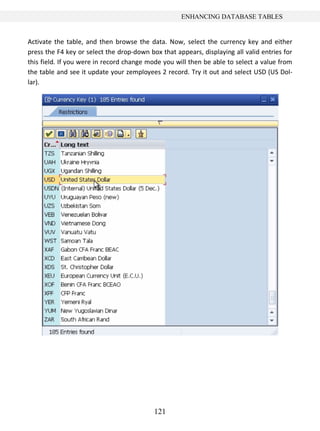 121
ENHANCING DATABASE TABLES
Activate the table, and then browse the data. Now, select the currency key and either
press the F4 key or select the drop-down box that appears, displaying all valid entries for
this field. If you were in record change mode you will then be able to select a value from
the table and see it update your zemployees 2 record. Try it out and select USD (US Dol-
lar).
 