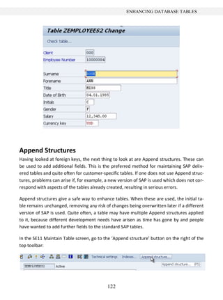 122
ENHANCING DATABASE TABLES
Append Structures
Having looked at foreign keys, the next thing to look at are Append structures. These can
be used to add additional fields. This is the preferred method for maintaining SAP deliv-
ered tables and quite often for customer-specific tables. If one does not use Append struc-
tures, problems can arise if, for example, a new version of SAP is used which does not cor-
respond with aspects of the tables already created, resulting in serious errors.
Append structures give a safe way to enhance tables. When these are used, the initial ta-
ble remains unchanged, removing any risk of changes being overwritten later if a different
version of SAP is used. Quite often, a table may have multiple Append structures applied
to it, because different development needs have arisen as time has gone by and people
have wanted to add further fields to the standard SAP tables.
In the SE11 Maintain Table screen, go to the ‘Append structure’ button on the right of the
top toolbar:
 