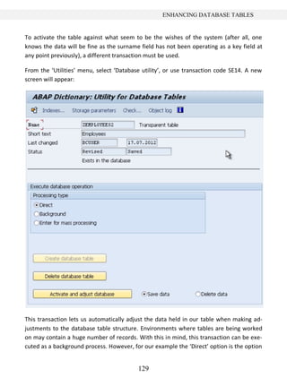 129
ENHANCING DATABASE TABLES
To activate the table against what seem to be the wishes of the system (after all, one
knows the data will be fine as the surname field has not been operating as a key field at
any point previously), a different transaction must be used.
From the ‘Utilities’ menu, select ‘Database utility’, or use transaction code SE14. A new
screen will appear:
This transaction lets us automatically adjust the data held in our table when making ad-
justments to the database table structure. Environments where tables are being worked
on may contain a huge number of records. With this in mind, this transaction can be exe-
cuted as a background process. However, for our example the ‘Direct’ option is the option
 