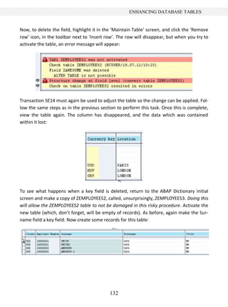 132
ENHANCING DATABASE TABLES
Now, to delete the field, highlight it in the ‘Maintain Table’ screen, and click the ‘Remove
row’ icon, in the toolbar next to ‘Insert row’. The row will disappear, but when you try to
activate the table, an error message will appear:
Transaction SE14 must again be used to adjust the table so the change can be applied. Fol-
low the same steps as in the previous section to perform this task. Once this is complete,
view the table again. The column has disappeared, and the data which was contained
within it lost:
To see what happens when a key field is deleted, return to the ABAP Dictionary initial
screen and make a copy of ZEMPLOYEES2, called, unsurprisingly, ZEMPLOYEES3. Doing this
will allow the ZEMPLOYEES2 table to not be damaged in this risky procedure. Activate the
new table (which, don’t forget, will be empty of records). As before, again make the Sur-
name field a key field. Now create some records for this table:
 