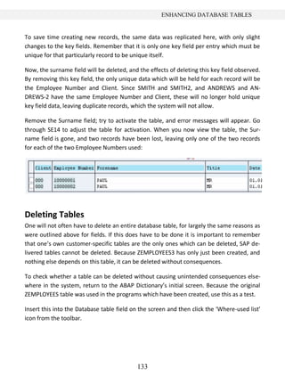 133
ENHANCING DATABASE TABLES
To save time creating new records, the same data was replicated here, with only slight
changes to the key fields. Remember that it is only one key field per entry which must be
unique for that particularly record to be unique itself.
Now, the surname field will be deleted, and the effects of deleting this key field observed.
By removing this key field, the only unique data which will be held for each record will be
the Employee Number and Client. Since SMITH and SMITH2, and ANDREWS and AN-
DREWS-2 have the same Employee Number and Client, these will no longer hold unique
key field data, leaving duplicate records, which the system will not allow.
Remove the Surname field; try to activate the table, and error messages will appear. Go
through SE14 to adjust the table for activation. When you now view the table, the Sur-
name field is gone, and two records have been lost, leaving only one of the two records
for each of the two Employee Numbers used:
Deleting Tables
One will not often have to delete an entire database table, for largely the same reasons as
were outlined above for fields. If this does have to be done it is important to remember
that one’s own customer-specific tables are the only ones which can be deleted, SAP de-
livered tables cannot be deleted. Because ZEMPLOYEES3 has only just been created, and
nothing else depends on this table, it can be deleted without consequences.
To check whether a table can be deleted without causing unintended consequences else-
where in the system, return to the ABAP Dictionary’s initial screen. Because the original
ZEMPLOYEES table was used in the programs which have been created, use this as a test.
Insert this into the Database table field on the screen and then click the ‘Where-used list’
icon from the toolbar.
 