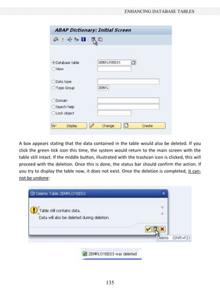 135
ENHANCING DATABASE TABLES
A box appears stating that the data contained in the table would also be deleted. If you
click the green tick icon this time, the system would return to the main screen with the
table still intact. If the middle button, illustrated with the trashcan icon is clicked, this will
proceed with the deletion. Once this is done, the status bar should confirm the action. If
you try to display the table now, it does not exist. Once the deletion is completed, it can-
not be undone:
 