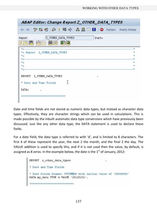 137
WORKING WITH OTHER DATA TYPES
Date and time fields are not stored as numeric data types, but instead as character data
types. Effectively, they are character strings which can be used in calculations. This is
made possible by the inbuilt automatic data type conversions which have previously been
discussed. Just like any other data type, the DATA statement is used to declare these
fields.
For a date field, the data type is referred to with ‘d’, and is limited to 8 characters. The
first 4 of these represent the year, the next 2 the month, and the final 2 the day. The
VALUE addition is used to specify this, and if it is not used then the value, by default, is
assigned as 8 zeros. In the example below, the date is the 1st
of January, 2012:
 