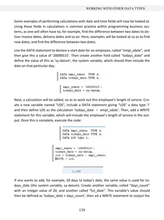 139
WORKING WITH OTHER DATA TYPES
Some examples of performing calculations with date and time fields will now be looked at.
Using these fields in calculations is common practice within programming business sys-
tems, as one will often have to, for example, find the difference between two dates to de-
liver invoice dates, delivery dates and so on. Here, examples will be looked at so as to find
new dates, and find the difference between two dates.
Use the DATA statement to declare a start date for an employee, called “empl_sdate”, and
then give this a value of ‘20090515’. Then create another field called “todays_date” and
define the value of this as ‘sy-datum’, the system variable, which should then include the
date on that particular day:
Next, a calculation will be added, so as to work out this employee’s length of service. Cre-
ate a new variable named “LOS”, include a DATA statement giving “LOS” a data type ‘i’
and then define LOS as the calculation ‘todays_date – empl_sdate’. Then, add a WRITE
statement for this variable, which will include the employee’s length of service in the out-
put. Once this is complete, execute the code:
If one wants to add, for example, 20 days to today’s date, the same value is used for to-
days_date (the system variable, sy-datum). Create another variable, called “days_count”
with an integer value of 20, and another called “fut_date”. This variable’s value should
then be defined as ‘todays_date + days_count’, then ad a WRITE statement to output the
 