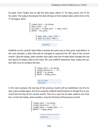 140
WORKING WITH OTHER DATA TYPES
fut_date. Don’t forget also to add the data types above (‘i’ for days_count and ‘d’ for
fut_date). The output should give the date 20 days on from today’s date, which here is the
7th
of August, 2012:
Subfields can be used for date fields in exactly the same way as they were used before. In
the next example, a date field will be changed to represent the 20th
day of the current
month. Copy the todays_date variable, then add a new line of code which changes the last
two figures of todays_date to the value ‘20’, and a WRITE statement. Also, output the sys-
tem date so as to compare the two:
In this next example, the last day of the previous month will be established. Use the to-
days_date variable again, this time using the subfield method above to change this to rep-
resent the first day of the current month. Then on a new line of code, subtract one from
this, so that the todays_date variable is now the final day of the previous month:
 