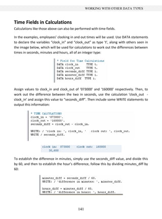 141
WORKING WITH OTHER DATA TYPES
Time Fields in Calculations
Calculations like those above can also be performed with time fields.
In the examples, employees’ clocking in and out times will be used. Use DATA statements
to declare the variables “clock_in” and “clock_out” as type ‘t’, along with others seen in
the image below, which will be used for calculations to work out the differences between
times in seconds, minutes and hours, all of an integer type:
Assign values to clock_in and clock_out of ‘073000’ and ‘160000’ respectively. Then, to
work out the difference between the two in seconds, use the calculation ‘clock_out -
clock_in’ and assign this value to “seconds_diff”. Then include some WRITE statements to
output this information:
To establish the difference in minutes, simply use the seconds_diff value, and divide this
by 60, and then to establish the hour’s difference, follow this by dividing minutes_diff by
60:
 
