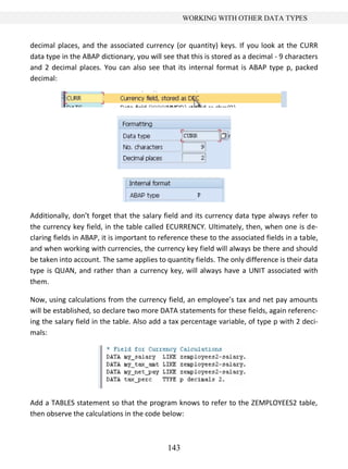 143
WORKING WITH OTHER DATA TYPES
decimal places, and the associated currency (or quantity) keys. If you look at the CURR
data type in the ABAP dictionary, you will see that this is stored as a decimal - 9 characters
and 2 decimal places. You can also see that its internal format is ABAP type p, packed
decimal:
Additionally, don’t forget that the salary field and its currency data type always refer to
the currency key field, in the table called ECURRENCY. Ultimately, then, when one is de-
claring fields in ABAP, it is important to reference these to the associated fields in a table,
and when working with currencies, the currency key field will always be there and should
be taken into account. The same applies to quantity fields. The only difference is their data
type is QUAN, and rather than a currency key, will always have a UNIT associated with
them.
Now, using calculations from the currency field, an employee’s tax and net pay amounts
will be established, so declare two more DATA statements for these fields, again referenc-
ing the salary field in the table. Also add a tax percentage variable, of type p with 2 deci-
mals:
Add a TABLES statement so that the program knows to refer to the ZEMPLOYEES2 table,
then observe the calculations in the code below:
 