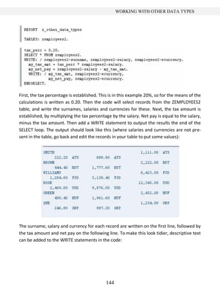 144
WORKING WITH OTHER DATA TYPES
First, the tax percentage is established. This is in this example 20%, so for the means of the
calculations is written as 0.20. Then the code will select records from the ZEMPLOYEES2
table, and write the surnames, salaries and currencies for these. Next, the tax amount is
established, by multiplying the tax percentage by the salary. Net pay is equal to the salary,
minus the tax amount. Then add a WRITE statement to output the results the end of the
SELECT loop. The output should look like this (where salaries and currencies are not pre-
sent in the table, go back and edit the records in your table to put some values):
The surname, salary and currency for each record are written on the first line, followed by
the tax amount and net pay on the following line. To make this look tidier, descriptive text
can be added to the WRITE statements in the code:
 