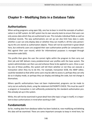 146
MODIFYING DATA IN DATABASE TABLES
Chapter 9 – Modifying Data in a Database Table
Authorisations
When writing programs using open SQL, one has to bear in mind the concepts of authori-
sation in an SAP system. An SAP system has its own security tools to ensure that users can
only access data which they are authorised to see. This includes individual fields as well as
individual records. The way authorisations are set up can also limit how data is used,
whether a user can only display data or whether they can modify it. All the rules pertain-
ing to this are stored as authorisation objects. These will not be examined in great detail
here, but ordinarily users are assigned their own authorisation profile (or composite pro-
file) against their user record, which for informational purposes is managed through
transaction code SU01.
This profile then gives the user the correct rights within the program to then carry out
their job and SAP delivers many predetermined user profiles with the base system. The
system administrators can then use and enhance these to be applied to users. Once a user
has one of these profiles, the system will tell them whether or not they can execute a
transaction when they try to do this. For example, transaction SE38, the ABAP editor,
could be tweaked so that while some users may be able to access it, perhaps they can only
do so in display mode, or perhaps they can display and debug the code, but not change it
themselves.
Where specific authorisations have not been implemented, programs can be made to
carry out an authority check, using the statement AUTHORITY-CHECK. This must be used if
a program or transaction is not sufficiently protected by the standard authorisation pro-
files already set up in the system.
While, this will not be examined in great detail here (the topic is huge in itself), it is impor-
tant to bear authorisations in mind when working in SAP.
Fundamentals
So far, reading data from database tables has been looked at, now modifying and deleting
this data will be examined. There are some important concepts to keep in mind here, for
 