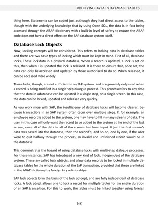 148
MODIFYING DATA IN DATABASE TABLES
thing here. Statements can be coded just as though they had direct access to the tables,
though with the underlying knowledge that by using Open SQL, the data is in fact being
accessed through the ABAP dictionary with a built-in level of safety to ensure the ABAP
code does not have a direct effect on the SAP database system itself.
Database Lock Objects
Now, locking concepts will be considered. This refers to locking data in database tables
and there are two basic types of locking which must be kept in mind. First of all, database
locks. These lock data in a physical database. When a record is updated, a lock is set on
this, then when it is updated the lock is released. It is there to ensure that, once set, the
data can only be accessed and updated by those authorised to do so. When released, it
can be accessed more widely.
These locks, though, are not sufficient in an SAP system, and are generally only used when
a record is being modified in a single step dialogue process. This process refers to any time
that the data in a database can be updated in a single step, on a single screen. In this case,
the data can be locked, updated and released very quickly.
As you work more with SAP, the insufficiency of database locks will become clearer, be-
cause transactions in an SAP system often occur over multiple steps. If, for example, an
employee record is added to the system, one may have to fill in many screens of data. The
user in this case will only want the record to be added to the system at the end of the last
screen, once all of the data in all of the screens has been input. If just the first screen’s
data was saved into the database, then the second’s, and so on, one by one, if the user
were to quit halfway through the process, an invalid and unfinished record would be in
the database.
This demonstrates the hazard of using database locks with multi-step dialogue processes.
For these instances, SAP has introduced a new kind of lock, independent of the database
system. These are called lock objects, and allow data records to be locked in multiple da-
tabase tables for the whole duration of the SAP transaction, provided that these are linked
in the ABAP dictionary by foreign key relationships.
SAP lock objects form the basis of the lock concept, and are fully independent of database
locks. A lock object allows one to lock a record for multiple tables for the entire duration
of an SAP transaction. For this to work, the tables must be linked together using foreign
 