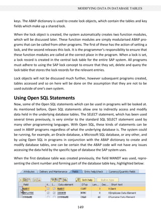 149
MODIFYING DATA IN DATABASE TABLES
keys. The ABAP dictionary is used to create lock objects, which contain the tables and key
fields which make up a shared lock.
When the lock object is created, the system automatically creates two function modules,
which will be discussed later. These function modules are simply modularised ABAP pro-
grams that can be called from other programs. The first of these has the action of setting a
lock, and the second releases this lock. It is the programmer’s responsibility to ensure that
these function modules are called at the correct place in the program. When a lock is set,
a lock record is created in the central lock table for the entire SAP system. All programs
must adhere to using the SAP lock concept to ensure that they set, delete and query the
lock table that stores the lock records for the relevant entries.
Lock objects will not be discussed much further, however subsequent programs created,
tables accessed and so on here will be done on the assumption that they are not to be
used outside of one’s own system.
Using Open SQL Statements
Now, some of the Open SQL statements which can be used in programs will be looked at.
As mentioned before, Open SQL statements allow one to indirectly access and modify
data held in the underlying database tables. The SELECT statement, which has been used
several times previously, is very similar to the standard SQL SELECT statement used by
many other programming languages. With Open SQL, these kinds of statements can be
used in ABAP programs regardless of what the underlying database is. The system could
be running, for example, an Oracle database, a Microsoft SQL database, or any other, and
by using Open SQL in programs in conjunction with the ABAP dictionary to create and
modify database tables, one can be certain that the ABAP code will not have any issues
accessing the data held by the specific type of database the SAP system uses.
When the first database table was created previously, the field MANDT was used, repre-
senting the client number and forming part of the database table key, highlighted below:
 