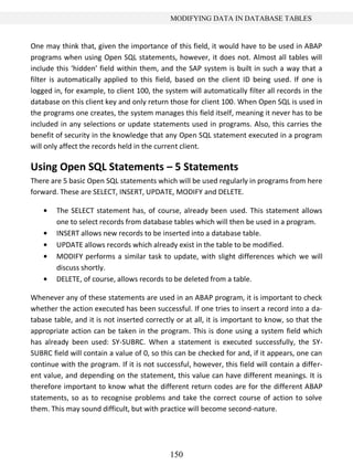 150
MODIFYING DATA IN DATABASE TABLES
One may think that, given the importance of this field, it would have to be used in ABAP
programs when using Open SQL statements, however, it does not. Almost all tables will
include this ‘hidden’ field within them, and the SAP system is built in such a way that a
filter is automatically applied to this field, based on the client ID being used. If one is
logged in, for example, to client 100, the system will automatically filter all records in the
database on this client key and only return those for client 100. When Open SQL is used in
the programs one creates, the system manages this field itself, meaning it never has to be
included in any selections or update statements used in programs. Also, this carries the
benefit of security in the knowledge that any Open SQL statement executed in a program
will only affect the records held in the current client.
Using Open SQL Statements – 5 Statements
There are 5 basic Open SQL statements which will be used regularly in programs from here
forward. These are SELECT, INSERT, UPDATE, MODIFY and DELETE.
The SELECT statement has, of course, already been used. This statement allows
one to select records from database tables which will then be used in a program.
INSERT allows new records to be inserted into a database table.
UPDATE allows records which already exist in the table to be modified.
MODIFY performs a similar task to update, with slight differences which we will
discuss shortly.
DELETE, of course, allows records to be deleted from a table.
Whenever any of these statements are used in an ABAP program, it is important to check
whether the action executed has been successful. If one tries to insert a record into a da-
tabase table, and it is not inserted correctly or at all, it is important to know, so that the
appropriate action can be taken in the program. This is done using a system field which
has already been used: SY-SUBRC. When a statement is executed successfully, the SY-
SUBRC field will contain a value of 0, so this can be checked for and, if it appears, one can
continue with the program. If it is not successful, however, this field will contain a differ-
ent value, and depending on the statement, this value can have different meanings. It is
therefore important to know what the different return codes are for the different ABAP
statements, so as to recognise problems and take the correct course of action to solve
them. This may sound difficult, but with practice will become second-nature.
 