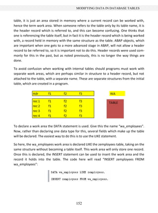 152
MODIFYING DATA IN DATABASE TABLES
table, it is just an area stored in memory where a current record can be worked with,
hence the term work area. When someone refers to the table only by its table name, it is
the header record which is referred to, and this can become confusing. One thinks that
one is referencing the table itself, but in fact it is the header record which is being worked
with, a record held in memory with the same structure as the table. ABAP objects, which
are important when one gets to a more advanced stage in ABAP, will not allow a header
record to be referred to, so it is important not to do this. Header records were used com-
monly for this in the past, but as noted previously, this is no longer the way things are
done.
To avoid confusion when working with internal tables should programs must work with
separate work areas, which are perhaps similar in structure to a header record, but not
attached to the table, with a separate name. These are separate structures from the initial
table, which are created in a program.
To declare a work area the DATA statement is used. Give this the name “wa_employees”.
Now, rather than declaring one data type for this, several fields which make up the table
will be declared. The easiest way to do this is to use the LIKE statement.
So here, the wa_employees work area is declared LIKE the zemployees table, taking on the
same structure without becoming a table itself. This work area will only store one record.
Once this is declared, the INSERT statement can be used to insert the work area and the
record it holds into the table. The code here will read “INSERT zemployees FROM
wa_employees”:
 