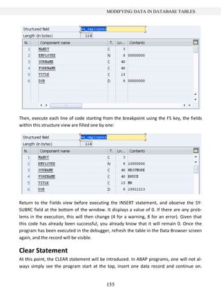 155
MODIFYING DATA IN DATABASE TABLES
Then, execute each line of code starting from the breakpoint using the F5 key, the fields
within this structure view are filled one by one:
Return to the Fields view before executing the INSERT statement, and observe the SY-
SUBRC field at the bottom of the window. It displays a value of 0. If there are any prob-
lems in the execution, this will then change (4 for a warning, 8 for an error). Given that
this code has already been successful, you already know that it will remain 0. Once the
program has been executed in the debugger, refresh the table in the Data Browser screen
again, and the record will be visible.
Clear Statement
At this point, the CLEAR statement will be introduced. In ABAP programs, one will not al-
ways simply see the program start at the top, insert one data record and continue on.
 