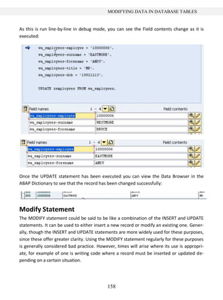 158
MODIFYING DATA IN DATABASE TABLES
As this is run line-by-line in debug mode, you can see the Field contents change as it is
executed:
Once the UPDATE statement has been executed you can view the Data Browser in the
ABAP Dictionary to see that the record has been changed successfully:
Modify Statement
The MODIFY statement could be said to be like a combination of the INSERT and UPDATE
statements. It can be used to either insert a new record or modify an existing one. Gener-
ally, though the INSERT and UPDATE statements are more widely used for these purposes,
since these offer greater clarity. Using the MODIFY statement regularly for these purposes
is generally considered bad practice. However, times will arise where its use is appropri-
ate, for example of one is writing code where a record must be inserted or updated de-
pending on a certain situation.
 