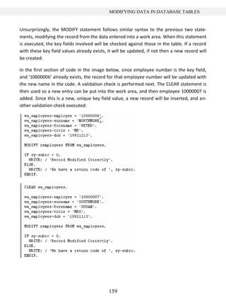 159
MODIFYING DATA IN DATABASE TABLES
Unsurprisingly, the MODIFY statement follows similar syntax to the previous two state-
ments, modifying the record from the data entered into a work area. When this statement
is executed, the key fields involved will be checked against those in the table. If a record
with these key field values already exists, it will be updated, if not then a new record will
be created.
In the first section of code in the image below, since employee number is the key field,
and ‘10000006’ already exists, the record for that employee number will be updated with
the new name in the code. A validation check is performed next. The CLEAR statement is
then used so a new entry can be put into the work area, and then employee 10000007 is
added. Since this is a new, unique key field value, a new record will be inserted, and an-
other validation check executed:
 