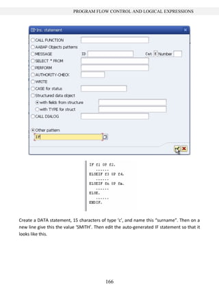 166
PROGRAM FLOW CONTROL AND LOGICAL EXPRESSIONS
Create a DATA statement, 15 characters of type ‘c’, and name this “surname”. Then on a
new line give this the value ‘SMITH’. Then edit the auto-generated IF statement so that it
looks like this.
 
