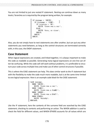 170
PROGRAM FLOW CONTROL AND LOGICAL EXPRESSIONS
You are not limited to just one nested IF statement. Nesting can continue down as many
levels / branches as is required by the program being written, for example:
Also, you do not simply have to nest statements one after another, but can put any other
statements you need between, as long as the control structures are terminated correctly
with, in this case, the ENDIF statement.
Case Statement
When logical expressions are created, and linked together, it is always important to make
the code as readable as possible. Generating many logical expressions on one line can of-
ten be confusing. While the code will still work without problems, it is preferable to struc-
ture your code across multiple lines and make use of other control structures if possible.
This is where the CASE statement can help. This does similar work to the IF statement but
with the flexibility to make the code much more readable, but is at the same time limited
to one logical expression. Here is an example code block for the CASE statement:
Like the IF statement, here the contents of the surname field are searched by the CASE
statement, checking its contents and performing an action. The WHEN addition is used to
check the field for different values, and WHEN OTHERS accounts for all values which are
 