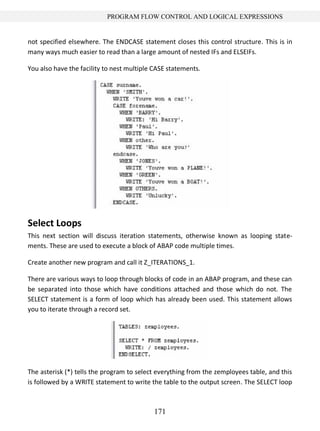171
PROGRAM FLOW CONTROL AND LOGICAL EXPRESSIONS
not specified elsewhere. The ENDCASE statement closes this control structure. This is in
many ways much easier to read than a large amount of nested IFs and ELSEIFs.
You also have the facility to nest multiple CASE statements.
Select Loops
This next section will discuss iteration statements, otherwise known as looping state-
ments. These are used to execute a block of ABAP code multiple times.
Create another new program and call it Z_ITERATIONS_1.
There are various ways to loop through blocks of code in an ABAP program, and these can
be separated into those which have conditions attached and those which do not. The
SELECT statement is a form of loop which has already been used. This statement allows
you to iterate through a record set.
The asterisk (*) tells the program to select everything from the zemployees table, and this
is followed by a WRITE statement to write the table to the output screen. The SELECT loop
 