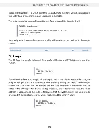 172
PROGRAM FLOW CONTROL AND LOGICAL EXPRESSIONS
closed with ENDSELECT, at which point the loop returns to the start, writing each record in
turn until there are no more records to process in the table.
This last example had no conditions attached. To add a condition is quite simple:
Here, only records where the surname is Mills will be selected and written to the output
screen:
Do Loops
The DO loop is a simple statement, here declare DO. Add a WRITE statement, and then
ENDDO:
You will notice there is nothing to tell the loop to end. If one tries to execute the code, the
program will get stuck in a continuous loop endlessly writing out ‘Hello’ to the output
screen. The transaction must be stopped and the code amended. A mechanism must be
added to the DO loop to tell it when to stop processing the code inside it. Here, the TIMES
addition is used. Amend the code as follows so that the system knows the loop is to be
processed 15 times. Also here a ‘new line’ has been added before ‘Hello’:
 