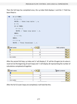 177
PROGRAM FLOW CONTROL AND LOGICAL EXPRESSIONS
Then the full loop has completed once, the sy-index field displays 1 and the ‘c’ field has
been filled in:
After the second full loop, sy-index and ‘a’ will display 2, ‘b’ will be 10 again (as its value is
reset to 0 at the beginning of each loop) and ‘c’ will display 20 representing the number of
calculations completed all together:
After the full 15 outer loops are completed, it will look like this:
 