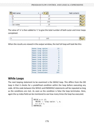 178
PROGRAM FLOW CONTROL AND LOGICAL EXPRESSIONS
The value of ‘a’ is then added to ‘c’ to give the total number of both outer and inner loops
completed:
When the results are viewed in the output window, the last full loop will look like this:
While Loops
The next looping statement to be examined is the WHILE loop. This differs from the DO
loop in that it checks for a predefined condition within the loop before executing any
code. All the code between the WHILE and ENDWHILE statements will be repeated as long
as the conditions are met. As soon as the condition is false the loop terminates. Here,
again the sy-index field can be monitored to see how many times the loop has executed.
 