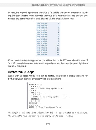 179
PROGRAM FLOW CONTROL AND LOGICAL EXPRESSIONS
So here, the loop will again cause the value of ‘a’ to take the form of incremental count-
ing, and each time the loop is executed the value of ‘a’ will be written. The loop will con-
tinue as long as the value of ‘a’ is not equal to 15, and once it is, it will stop:
If one runs this in the debugger mode one will see that on the 15th
loop, when the value of
‘a’ is 15, the code inside the statement is skipped over and the cursor jumps straight from
WHILE to ENDWHILE.
Nested While Loops
Just as with DO loops, WHILE loops can be nested. The process is exactly the same for
both. Below is an example of nested WHILE loop statements.
The output for this code would appear exactly the same as our nested DO loop example.
The values of ‘b’ have also been indented slightly here for ease of reading:
 