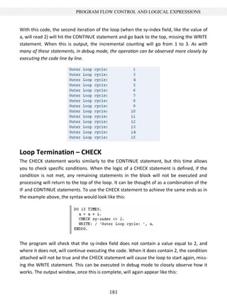 181
PROGRAM FLOW CONTROL AND LOGICAL EXPRESSIONS
With this code, the second iteration of the loop (when the sy-index field, like the value of
a, will read 2) will hit the CONTINUE statement and go back to the top, missing the WRITE
statement. When this is output, the incremental counting will go from 1 to 3. As with
many of these statements, in debug mode, the operation can be observed more closely by
executing the code line by line.
Loop Termination – CHECK
The CHECK statement works similarly to the CONTINUE statement, but this time allows
you to check specific conditions. When the logic of a CHECK statement is defined, if the
condition is not met, any remaining statements in the block will not be executed and
processing will return to the top of the loop. It can be thought of as a combination of the
IF and CONTINUE statements. To use the CHECK statement to achieve the same ends as in
the example above, the syntax would look like this:
The program will check that the sy-index field does not contain a value equal to 2, and
where it does not, will continue executing the code. When it does contain 2, the condition
attached will not be true and the CHECK statement will cause the loop to start again, miss-
ing the WRITE statement. This can be executed in debug mode to closely observe how it
works. The output window, once this is complete, will again appear like this:
 
