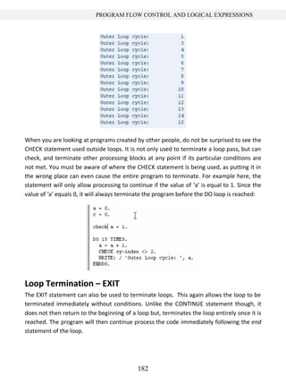182
PROGRAM FLOW CONTROL AND LOGICAL EXPRESSIONS
When you are looking at programs created by other people, do not be surprised to see the
CHECK statement used outside loops. It is not only used to terminate a loop pass, but can
check, and terminate other processing blocks at any point if its particular conditions are
not met. You must be aware of where the CHECK statement is being used, as putting it in
the wrong place can even cause the entire program to terminate. For example here, the
statement will only allow processing to continue if the value of ‘a’ is equal to 1. Since the
value of ‘a’ equals 0, it will always terminate the program before the DO loop is reached:
Loop Termination – EXIT
The EXIT statement can also be used to terminate loops. This again allows the loop to be
terminated immediately without conditions. Unlike the CONTINUE statement though, it
does not then return to the beginning of a loop but, terminates the loop entirely once it is
reached. The program will then continue process the code immediately following the end
statement of the loop.
 