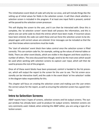 185
SELECTION SCREENS
The initialization event block of code will only be run once, and will include things like the
setting up of initial values for fields in the selection screen. It will then check whether a
selection screen is included in the program. If at least one input field is present, control
will be passed to the selection screen processor.
This will display the screen to the user, and it can then be interacted with. Once this is
complete, the ‘at selection screen’ event block will process the information, and this is
where one can write code to check the entries which have been made. If incorrect values
have been entered, the code can catch these and can force the selection screen to be dis-
played again until correct values are entered. Error messages can be included so that the
user then knows where corrections must be made.
The ‘start of selection’ event block then takes control once the selection screen is filled
correctly. This can contain code for, for example, setting up the values of internal tables or
fields. There are other event blocks, which are visible in the diagram and there could be a
number of others. The ones discussed here though, tend to be the main ones which would
be used when working with selection screens to capture user input, which will then be
used to process the rest of the program.
Once all of these event blocks have been processed, control is handed to the list proces-
sor, which will output the report to the screen for the user to see. The list screen occa-
sionally can be interactive itself, and the code in the event block ‘at line selection’ visible
in the diagram takes responsibility for this.
This chapter will focus on creating the selection screen and making sure the user enters
the correct values for the report, as well as ensuring the selection screen has a good inter-
face.
Intro to Selection Screens
ABAP reports have 2 types of screens, selection screens and list output screens. The out-
put window has already been used to produce list output screens. Selection screens are
very commonly used. Indeed, when entering the ABAP editor, you are using a type of se-
lection screen:
 