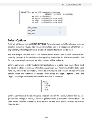 193
SELECTION SCREENS
Select-Options
Next we will take a look at SELECT-OPTIONS. Parameters are useful for allowing the user
to select individual values.. However, when multiple values are required, rather than set-
ting up many different parameters, the select-options statement can be used.
The first thing to consider here is that internal tables will be used to store the values en-
tered by the user. A detailed discussion regarding internal tables will be returned to, but
for now, only what is necessary for select options will be looked at.
When a user wants to enter multiple individual values, or select a value range, these must
be stored in a table in memory which the program can use. The internal tables to be used
here are, similarly to parameters, limited to 8 characters and contain 4 fields which are
defined when the statement is created. These fields are “sign”, “option”, “low” and
“high”. The image below demonstrates the structure of this table:
When a user makes a choice, filling in a selection field on the screen, whether this is a sin-
gle value or a range of values, a record is generated and put into this internal table. This
table allows the user to enter as many records as they wish, which can then be used to
filter the data.
 