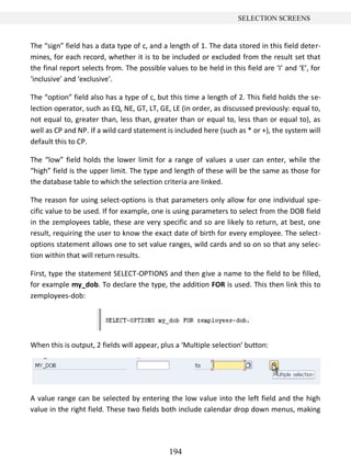 194
SELECTION SCREENS
The “sign” field has a data type of c, and a length of 1. The data stored in this field deter-
mines, for each record, whether it is to be included or excluded from the result set that
the final report selects from. The possible values to be held in this field are ‘I’ and ‘E’, for
‘inclusive’ and ‘exclusive’.
The “option” field also has a type of c, but this time a length of 2. This field holds the se-
lection operator, such as EQ, NE, GT, LT, GE, LE (in order, as discussed previously: equal to,
not equal to, greater than, less than, greater than or equal to, less than or equal to), as
well as CP and NP. If a wild card statement is included here (such as * or +), the system will
default this to CP.
The “low” field holds the lower limit for a range of values a user can enter, while the
“high” field is the upper limit. The type and length of these will be the same as those for
the database table to which the selection criteria are linked.
The reason for using select-options is that parameters only allow for one individual spe-
cific value to be used. If for example, one is using parameters to select from the DOB field
in the zemployees table, these are very specific and so are likely to return, at best, one
result, requiring the user to know the exact date of birth for every employee. The select-
options statement allows one to set value ranges, wild cards and so on so that any selec-
tion within that will return results.
First, type the statement SELECT-OPTIONS and then give a name to the field to be filled,
for example my_dob. To declare the type, the addition FOR is used. This then link this to
zemployees-dob:
When this is output, 2 fields will appear, plus a ‘Multiple selection’ button:
A value range can be selected by entering the low value into the left field and the high
value in the right field. These two fields both include calendar drop down menus, making
 