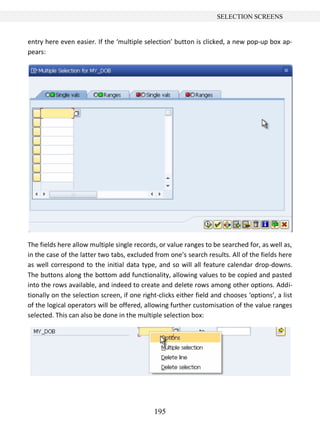 195
SELECTION SCREENS
entry here even easier. If the ‘multiple selection’ button is clicked, a new pop-up box ap-
pears:
The fields here allow multiple single records, or value ranges to be searched for, as well as,
in the case of the latter two tabs, excluded from one’s search results. All of the fields here
as well correspond to the initial data type, and so will all feature calendar drop-downs.
The buttons along the bottom add functionality, allowing values to be copied and pasted
into the rows available, and indeed to create and delete rows among other options. Addi-
tionally on the selection screen, if one right-clicks either field and chooses ‘options’, a list
of the logical operators will be offered, allowing further customisation of the value ranges
selected. This can also be done in the multiple selection box:
 