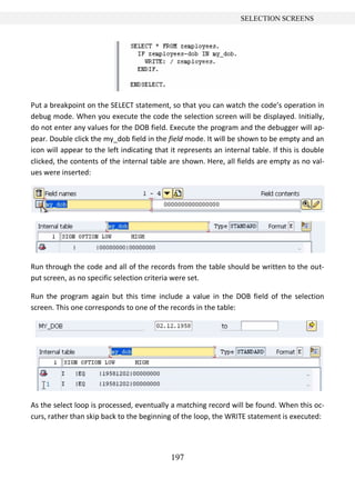 197
SELECTION SCREENS
Put a breakpoint on the SELECT statement, so that you can watch the code’s operation in
debug mode. When you execute the code the selection screen will be displayed. Initially,
do not enter any values for the DOB field. Execute the program and the debugger will ap-
pear. Double click the my_dob field in the field mode. It will be shown to be empty and an
icon will appear to the left indicating that it represents an internal table. If this is double
clicked, the contents of the internal table are shown. Here, all fields are empty as no val-
ues were inserted:
Run through the code and all of the records from the table should be written to the out-
put screen, as no specific selection criteria were set.
Run the program again but this time include a value in the DOB field of the selection
screen. This one corresponds to one of the records in the table:
As the select loop is processed, eventually a matching record will be found. When this oc-
curs, rather than skip back to the beginning of the loop, the WRITE statement is executed:
 