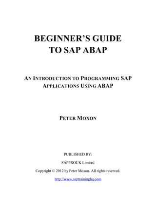 BEGINNER’S GUIDE
TO SAP ABAP
AN INTRODUCTION TO PROGRAMMING SAP
APPLICATIONS USING ABAP
PETER MOXON
PUBLISHED BY:
SAPPROUK Limited
Copyright © 2012 by Peter Moxon. All rights reserved.
http://www.saptraininghq.com
 