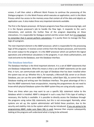 20
SAP SYSTEM OVERVIEW
screen, it will then select a different Work Process to continue the processing of the
Dialogue program. It is the Work Process which executes an application, and it is the Work
Process which has access to the memory areas that contain all of the data and objects an
application uses. It also makes three very important elements available.
The first is the Dynpro processor. All Dynpro programs have flow and processing logic, and
it is the Dynpro processor's job to handle the flow logic. It responds to the user's
interactions, and controls the further flow of the program depending on these
interactions. It is responsible for Dialogue control and the screen itself, but it is important
to remember that it cannot perform calculations; it is purely there to manage the flow
logic of a program.
The next important element is the ABAP processor, which is responsible for the processing
logic of the programs. It receives screen entries from the Dynpro processor, and transmits
the screen output to the program. It is the ABAP processor which can perform the logical
operations and arithmetical calculations in the programs. It can check authorisations, and
read and write to the Database, over the Database Interface.
The Database Interface
The Database Interface is the third important element. It is a set of ABAP statements that
are Database independent. What this means is that a set of ABAP statements can be used
that, in turn, can communicate with any type of Database that has been installed when
the system was set up. Whether this is, for example, a Microsoft SQL server or an Oracle
Database, you can use the same ABAP statements, called Open SQL, to control the entire
Database reading and writing over the Database Interface. The great advantage of this is
that the ABAP statements have encapsulation, meaning the programmers do not need to
know which physical Database system the ABAP system they are using actually supports.
There are times when you may want to use a specific SQL statement native to the
database which is installed. ABAP is designed in such a way that if this type of coding is
necessary, this facility is available. It is possible to directly access the Database through
the programs using native SQL statements, but this is not encouraged. Normally, when
systems are set up, the system administrator will forbid these practices, due to the
security and stability risks to the system which may be introduced. If you are going to be
programming ABAP, make sure Open SQL is used, because then anyone subsequently
looking at the programs will understand what is trying to be achieved.
 