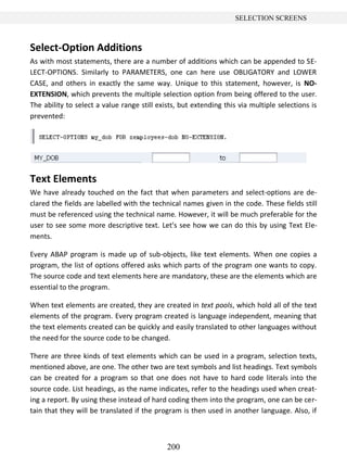 200
SELECTION SCREENS
Select-Option Additions
As with most statements, there are a number of additions which can be appended to SE-
LECT-OPTIONS. Similarly to PARAMETERS, one can here use OBLIGATORY and LOWER
CASE, and others in exactly the same way. Unique to this statement, however, is NO-
EXTENSION, which prevents the multiple selection option from being offered to the user.
The ability to select a value range still exists, but extending this via multiple selections is
prevented:
Text Elements
We have already touched on the fact that when parameters and select-options are de-
clared the fields are labelled with the technical names given in the code. These fields still
must be referenced using the technical name. However, it will be much preferable for the
user to see some more descriptive text. Let’s see how we can do this by using Text Ele-
ments.
Every ABAP program is made up of sub-objects, like text elements. When one copies a
program, the list of options offered asks which parts of the program one wants to copy.
The source code and text elements here are mandatory, these are the elements which are
essential to the program.
When text elements are created, they are created in text pools, which hold all of the text
elements of the program. Every program created is language independent, meaning that
the text elements created can be quickly and easily translated to other languages without
the need for the source code to be changed.
There are three kinds of text elements which can be used in a program, selection texts,
mentioned above, are one. The other two are text symbols and list headings. Text symbols
can be created for a program so that one does not have to hard code literals into the
source code. List headings, as the name indicates, refer to the headings used when creat-
ing a report. By using these instead of hard coding them into the program, one can be cer-
tain that they will be translated if the program is then used in another language. Also, if
 