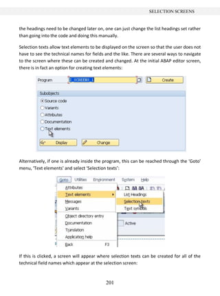 201
SELECTION SCREENS
the headings need to be changed later on, one can just change the list headings set rather
than going into the code and doing this manually.
Selection texts allow text elements to be displayed on the screen so that the user does not
have to see the technical names for fields and the like. There are several ways to navigate
to the screen where these can be created and changed. At the initial ABAP editor screen,
there is in fact an option for creating text elements:
Alternatively, if one is already inside the program, this can be reached through the ‘Goto’
menu, ‘Text elements’ and select ‘Selection texts’:
If this is clicked, a screen will appear where selection texts can be created for all of the
technical field names which appear at the selection screen:
 