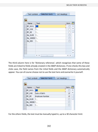 202
SELECTION SCREENS
The third column here is for ‘Dictionary reference’, which recognises that some of these
fields are linked to fields already created in the ABAP dictionary. If one checks this box and
clicks save, the field names from the initial fields and the ABAP dictionary automatically
appear. You can of course choose not to use the text here and overwrite it yourself.
For the others fields, the text must be manually typed in, up to a 30 character limit:
 