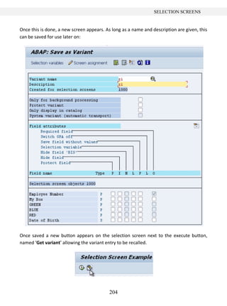 204
SELECTION SCREENS
Once this is done, a new screen appears. As long as a name and description are given, this
can be saved for use later on:
Once saved a new button appears on the selection screen next to the execute button,
named ‘Get variant’ allowing the variant entry to be recalled.
 