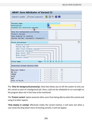 206
SELECTION SCREENS
The ‘Only for background processing’ check box allows you to tell the system to only use
this variant as part of a background job. Here, a job can be scheduled to run overnight so
the program does not in fact have to be monitored.
The ‘Protect variant’ option prevents other users from being able to select this variant and
using it on their reports.
‘Only display in catalog’ effectively makes the variant inactive, it will exist, but when a
user views the drop-down menu of existing variants, it will not appear.
 