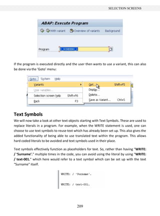 209
SELECTION SCREENS
If the program is executed directly and the user then wants to use a variant, this can also
be done via the ‘Goto’ menu:
Text Symbols
We will now take a look at other text objects starting with Text Symbols. These are used to
replace literals in a program. For example, when the WRITE statement is used, one can
choose to use text symbols to reuse text which has already been set up. This also gives the
added functionality of being able to use translated text within the program. This allows
hard coded literals to be avoided and text symbols used in their place.
Text symbols effectively function as placeholders for text. So, rather than having “WRITE:
/ ‘Surname’.” multiple times in the code, you can avoid using the literal by using “WRITE:
/ text-001.” which here would refer to a text symbol which can be set up with the text
“Surname” itself.
 