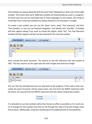 210
SELECTION SCREENS
Text symbols are always declared with the word ‘text’ followed by a dash and a three digit
number. This means that up to 1000 text symbols can theoretically be used in a program,
of which each one can be translated into as many languages as one wishes. One thing to
remember here is that text symbols are always limited to 132 characters in length.
To create a text symbol, you can use the ‘Goto’ menu, select ‘Text elements’ and then
‘Text symbols’, or you can use forward navigation. Just double-click ‘text-001’. A window
will then appear asking if you want to create this object, select ‘Yes’. The Text Elements
window will then appear and text can be entered for the new text symbol.
Here, include the word ‘Surname’. The column on the left references the text symbol id
‘001’. The two columns on the right note the text’s length and maximum length:
This can then be activated and you can step back to the program. If the code is then exe-
cuted, the word ‘Surname’ will be output twice, the first from the WRITE statement with
the literal, the second from the WRITE statement with the newly created text symbol:
It is advisable to use text symbols rather than literals as often as possible as it is much eas-
ier to change the text symbol once than to sift through the code to find and change many
literal values. Additionally, using text symbols gives the added benefit of translatability.
 