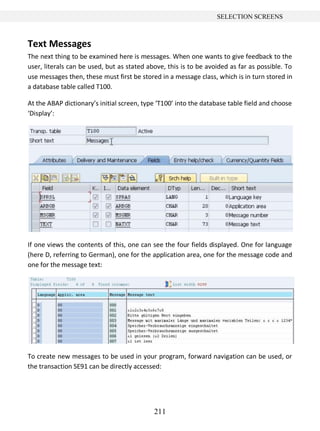 211
SELECTION SCREENS
Text Messages
The next thing to be examined here is messages. When one wants to give feedback to the
user, literals can be used, but as stated above, this is to be avoided as far as possible. To
use messages then, these must first be stored in a message class, which is in turn stored in
a database table called T100.
At the ABAP dictionary’s initial screen, type ‘T100’ into the database table field and choose
‘Display’:
If one views the contents of this, one can see the four fields displayed. One for language
(here D, referring to German), one for the application area, one for the message code and
one for the message text:
To create new messages to be used in your program, forward navigation can be used, or
the transaction SE91 can be directly accessed:
 