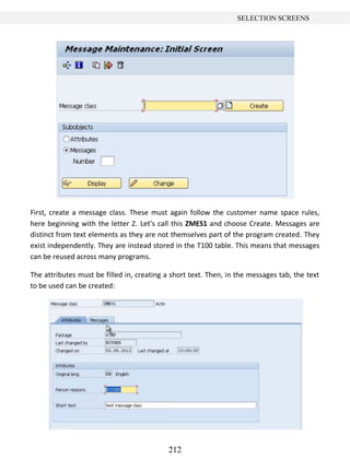212
SELECTION SCREENS
First, create a message class. These must again follow the customer name space rules,
here beginning with the letter Z. Let’s call this ZMES1 and choose Create. Messages are
distinct from text elements as they are not themselves part of the program created. They
exist independently. They are instead stored in the T100 table. This means that messages
can be reused across many programs.
The attributes must be filled in, creating a short text. Then, in the messages tab, the text
to be used can be created:
 