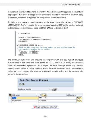 214
SELECTION SCREENS
the user will be allowed to amend their entry. When the new entry appears, the event will
begin again. If an error message is used elsewhere, outside of an event in the main body
of the code, when this is triggered the program will terminate entirely.
To include the newly created message in the code, then, the syntax is “MESSAGE
e000(ZMES1).” The ‘e’ refers to the error message type, the ‘000’ to the number assigned
to the message in the message class, and then ‘ZMES1’ to the class itself:
The INITIALIZATION event will populate wa_employee with the last, highest employee
number used in the table, and then, at the AT SELECTION-SCREEN event, the value en-
tered can be checked against this. If it is higher, the error message will display. You can
monitor these values in debug mode to watch the code in action. Here, the number is
higher so, once executed, the selection screen will be returned to and the message dis-
played in the status bar:
 