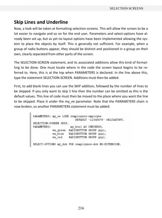 216
SELECTION SCREENS
Skip Lines and Underline
Now, a look will be taken at formatting selection screens. This will allow the screen to be a
lot easier to navigate and so on for the end user. Parameters and select-options have al-
ready been set up, but as yet no layout options have been implemented allowing the sys-
tem to place the objects by itself. This is generally not sufficient. For example, when a
group of radio buttons appear, they should be distinct and positioned in a group on their
own, clearly separated from other parts of the screen.
The SELECTION-SCREEN statement, and its associated additions allow this kind of format-
ting to be done. One must locate where in the code the screen layout begins to be re-
ferred to. Here, this is at the top when PARAMETERS is declared. In the line above this,
type the statement SELECTION-SCREEN. Additions must then be added.
First, to add blank lines you can use the SKIP addition, followed by the number of lines to
be skipped. If you only want to skip 1 line then the number can be omitted as this is the
default values. This line of code must then be moved to the place where you want the line
to be skipped. Place it under the my_ee parameter. Note that the PARAMETERS chain is
now broken, so another PARAMETERS statement must be added:
 