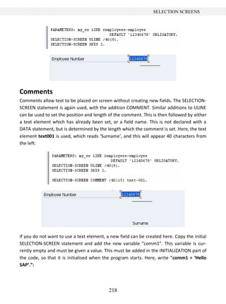 218
SELECTION SCREENS
Comments
Comments allow text to be placed on screen without creating new fields. The SELECTION-
SCREEN statement is again used, with the addition COMMENT. Similar additions to ULINE
can be used to set the position and length of the comment. This is then followed by either
a text element which has already been set, or a field name. This is not declared with a
DATA statement, but is determined by the length which the comment is set. Here, the text
element text001 is used, which reads ‘Surname’, and this will appear 40 characters from
the left:
If you do not want to use a text element, a new field can be created here. Copy the initial
SELECTION-SCREEN statement and add the new variable “comm1”. This variable is cur-
rently empty and must be given a value. This must be added in the INITIALIZATION part of
the code, so that it is initialised when the program starts. Here, write “comm1 = ‘Hello
SAP’.”:
 