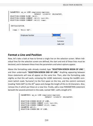 219
SELECTION SCREENS
Format a Line and Position
Now, let’s take a look at how to format a single line on the selection screen. When indi-
vidual lines for the selection screen are defined, the start and end of these lines must be
declared, and in between these lines the parameters and select-options appear.
Above the formatting code already created, type “SELECTION-SCREEN BEGIN OF LINE.”,
and then underneath “SELECTION-SCREEN END OF LINE.” Anything appearing between
these statements will now all appear on the same line. Then, alter the formatting code
slightly so that this will work, removing the ULINE statement, moving the text001 com-
ment (which reads ‘Surname’) to the first space on the line, and the comm1 comment
(reading ‘Hello SAP’) to the 20th
space and change the length of this to 10 characters. Also,
remove the /n which put these on a new line. Finally, add a new PARAMETERS statement
beneath the second comment in the code, named ‘ABC’, with a length of 5:
 