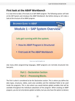 22
SAP SYSTEM OVERVIEW
First look at the ABAP Workbench
It is now time to take a first look at an SAP ABAP program. The following section will look
at the SAP System and introduce the ABAP Workbench. But before doing so, let's take a
look at the structure of an ABAP program.
Like many other programming languages, ABAP programs are normally structured into
two parts.
The first is what is considered to be the Declaration section. This is where you define the
data types, structures, tables, work area variables and the individual fields to be used
inside the programs. This is also where you would declare global variables that will be
available throughout the individual subsections of the program. When creating an ABAP
program, you do not only declare global variables, but you also have the option to declare
 